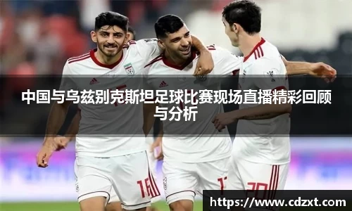 中国与乌兹别克斯坦足球比赛现场直播精彩回顾与分析